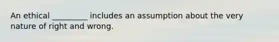 An ethical _________ includes an assumption about the very nature of right and wrong.