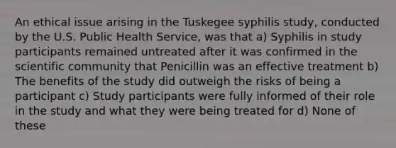 An ethical issue arising in the Tuskegee syphilis study, conducted by the U.S. Public Health Service, was that a) Syphilis in study participants remained untreated after it was confirmed in the scientific community that Penicillin was an effective treatment b) The benefits of the study did outweigh the risks of being a participant c) Study participants were fully informed of their role in the study and what they were being treated for d) None of these