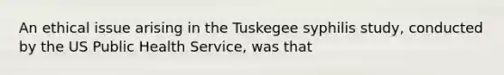 An ethical issue arising in the Tuskegee syphilis study, conducted by the US Public Health Service, was that