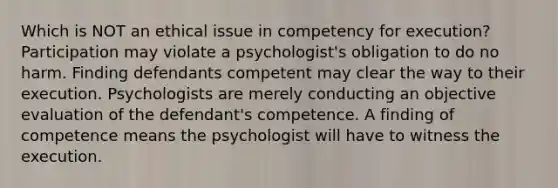 Which is NOT an ethical issue in competency for execution? Participation may violate a psychologist's obligation to do no harm. Finding defendants competent may clear the way to their execution. Psychologists are merely conducting an objective evaluation of the defendant's competence. A finding of competence means the psychologist will have to witness the execution.