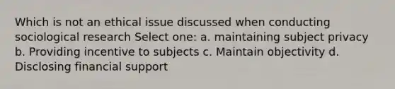 Which is not an ethical issue discussed when conducting sociological research Select one: a. maintaining subject privacy b. Providing incentive to subjects c. Maintain objectivity d. Disclosing financial support