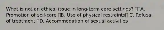 What is not an ethical issue in long-term care settings? A. Promotion of self-care B. Use of physical restraints C. Refusal of treatment D. Accommodation of sexual activities