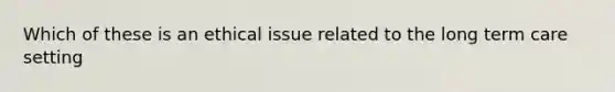 Which of these is an ethical issue related to the long term care setting