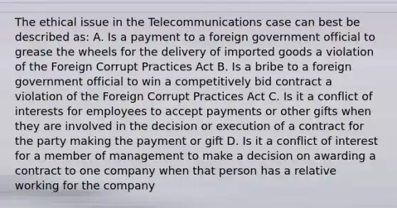 The ethical issue in the Telecommunications case can best be described as: A. Is a payment to a foreign government official to grease the wheels for the delivery of imported goods a violation of the Foreign Corrupt Practices Act B. Is a bribe to a foreign government official to win a competitively bid contract a violation of the Foreign Corrupt Practices Act C. Is it a <a href='https://www.questionai.com/knowledge/k6xal9QHSV-conflict-of-interest' class='anchor-knowledge'>conflict of interest</a>s for employees to accept payments or other gifts when they are involved in the decision or execution of a contract for the party making the payment or gift D. Is it a conflict of interest for a member of management to make a decision on awarding a contract to one company when that person has a relative working for the company