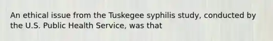 An ethical issue from the Tuskegee syphilis study, conducted by the U.S. Public Health Service, was that