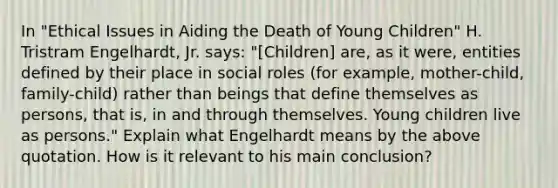 In "Ethical Issues in Aiding the Death of Young Children" H. Tristram Engelhardt, Jr. says: "[Children] are, as it were, entities defined by their place in social roles (for example, mother-child, family-child) rather than beings that define themselves as persons, that is, in and through themselves. Young children live as persons." Explain what Engelhardt means by the above quotation. How is it relevant to his main conclusion?