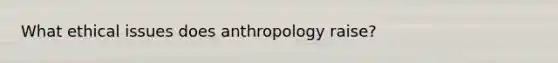 What ethical issues does anthropology raise?