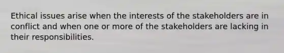 Ethical issues arise when the interests of the stakeholders are in conflict and when one or more of the stakeholders are lacking in their responsibilities.