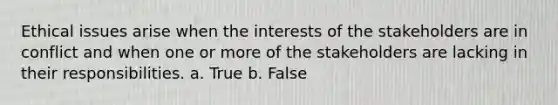 Ethical issues arise when the interests of the stakeholders are in conflict and when one or more of the stakeholders are lacking in their responsibilities. a. True b. False