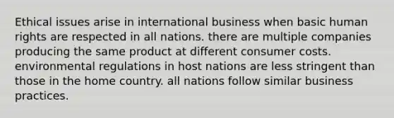 Ethical issues arise in international business when basic human rights are respected in all nations. there are multiple companies producing the same product at different consumer costs. environmental regulations in host nations are less stringent than those in the home country. all nations follow similar business practices.