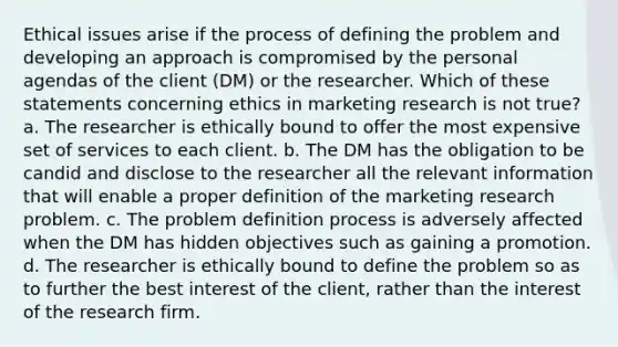 Ethical issues arise if the process of defining the problem and developing an approach is compromised by the personal agendas of the client (DM) or the researcher. Which of these statements concerning ethics in marketing research is not true? a. The researcher is ethically bound to offer the most expensive set of services to each client. b. The DM has the obligation to be candid and disclose to the researcher all the relevant information that will enable a proper definition of the marketing research problem. c. The problem definition process is adversely affected when the DM has hidden objectives such as gaining a promotion. d. The researcher is ethically bound to define the problem so as to further the best interest of the client, rather than the interest of the research firm.