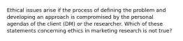 Ethical issues arise if the process of defining the problem and developing an approach is compromised by the personal agendas of the client (DM) or the researcher. Which of these statements concerning ethics in marketing research is not true?