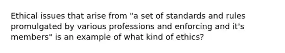 Ethical issues that arise from "a set of standards and rules promulgated by various professions and enforcing and it's members" is an example of what kind of ethics?