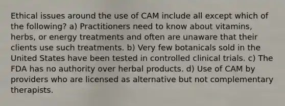 Ethical issues around the use of CAM include all except which of the following? a) Practitioners need to know about vitamins, herbs, or energy treatments and often are unaware that their clients use such treatments. b) Very few botanicals sold in the United States have been tested in controlled clinical trials. c) The FDA has no authority over herbal products. d) Use of CAM by providers who are licensed as alternative but not complementary therapists.