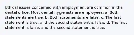 Ethical issues concerned with employment are common in the dental office. Most dental hygienists are employees. a. Both statements are true. b. Both statements are false. c. The first statement is true, and the second statement is false. d. The first statement is false, and the second statement is true.