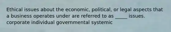 Ethical issues about the economic, political, or legal aspects that a business operates under are referred to as _____ issues. corporate individual governmental systemic