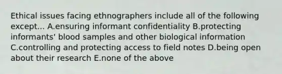 Ethical issues facing ethnographers include all of the following except... A.ensuring informant confidentiality B.protecting informants' blood samples and other biological information C.controlling and protecting access to field notes D.being open about their research E.none of the above