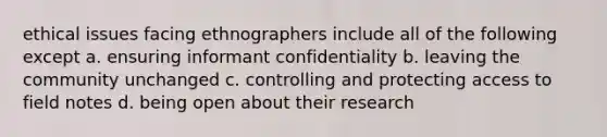 ethical issues facing ethnographers include all of the following except a. ensuring informant confidentiality b. leaving the community unchanged c. controlling and protecting access to field notes d. being open about their research