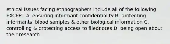 ethical issues facing ethnographers include all of the following EXCEPT A. ensuring informant confidentiality B. protecting informants' blood samples & other biological information C. controlling & protecting access to filednotes D. being open about their research