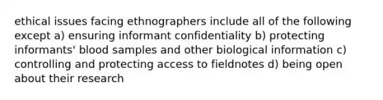 ethical issues facing ethnographers include all of the following except a) ensuring informant confidentiality b) protecting informants' blood samples and other biological information c) controlling and protecting access to fieldnotes d) being open about their research