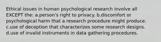 Ethical issues in human psychological research involve all EXCEPT the: a.person's right to privacy. b.discomfort or psychological harm that a research procedure might produce. c.use of deception that characterizes some research designs. d.use of invalid instruments in data gathering procedures.