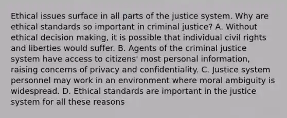 Ethical issues surface in all parts of the justice system. Why are ethical standards so important in criminal justice? A. Without ethical decision making, it is possible that individual civil rights and liberties would suffer. B. Agents of the criminal justice system have access to citizens' most personal information, raising concerns of privacy and confidentiality. C. Justice system personnel may work in an environment where moral ambiguity is widespread. D. Ethical standards are important in the justice system for all these reasons