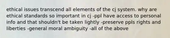 ethical issues transcend all elements of the cj system. why are ethical standards so important in cj -ppl have access to personal info and that shouldn't be taken lightly -preserve ppls rights and liberties -general moral ambiguity -all of the above