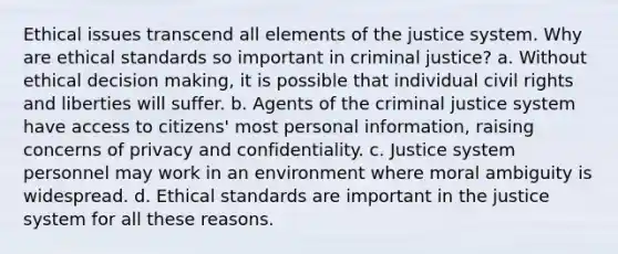 Ethical issues transcend all elements of the justice system. Why are ethical standards so important in criminal justice? a. Without ethical decision making, it is possible that individual civil rights and liberties will suffer. b. Agents of the criminal justice system have access to citizens' most personal information, raising concerns of privacy and confidentiality. c. Justice system personnel may work in an environment where moral ambiguity is widespread. d. Ethical standards are important in the justice system for all these reasons.