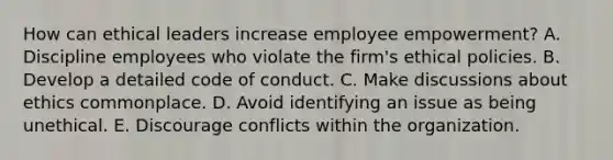 How can ethical leaders increase employee empowerment? A. Discipline employees who violate the firm's ethical policies. B. Develop a detailed code of conduct. C. Make discussions about ethics commonplace. D. Avoid identifying an issue as being unethical. E. Discourage conflicts within the organization.