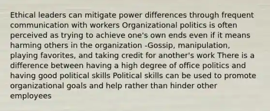 Ethical leaders can mitigate power differences through frequent communication with workers Organizational politics is often perceived as trying to achieve one's own ends even if it means harming others in the organization -Gossip, manipulation, playing favorites, and taking credit for another's work There is a difference between having a high degree of office politics and having good political skills Political skills can be used to promote organizational goals and help rather than hinder other employees