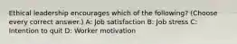 Ethical leadership encourages which of the following? (Choose every correct answer.) A: Job satisfaction B: Job stress C: Intention to quit D: Worker motivation