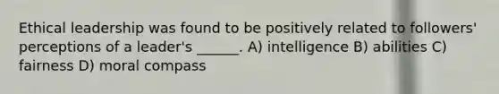 Ethical leadership was found to be positively related to followers' perceptions of a leader's ______. A) intelligence B) abilities C) fairness D) moral compass