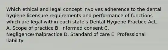 Which ethical and legal concept involves adherence to the dental hygiene licensure requirements and performance of functions which are legal within each state's Dental Hygiene Practice Act. A. Scope of practice B. Informed consent C. Negligence/malpractice D. Standard of care E. Professional liability