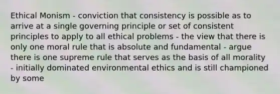 Ethical Monism - conviction that consistency is possible as to arrive at a single governing principle or set of consistent principles to apply to all ethical problems - the view that there is only one moral rule that is absolute and fundamental - argue there is one supreme rule that serves as the basis of all morality - initially dominated environmental ethics and is still championed by some