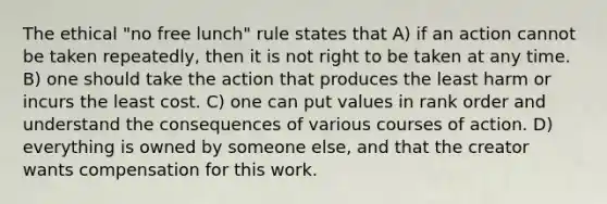 The ethical "no free lunch" rule states that A) if an action cannot be taken repeatedly, then it is not right to be taken at any time. B) one should take the action that produces the least harm or incurs the least cost. C) one can put values in rank order and understand the consequences of various courses of action. D) everything is owned by someone else, and that the creator wants compensation for this work.