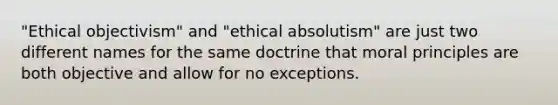 "Ethical objectivism" and "ethical absolutism" are just two different names for the same doctrine that moral principles are both objective and allow for no exceptions.