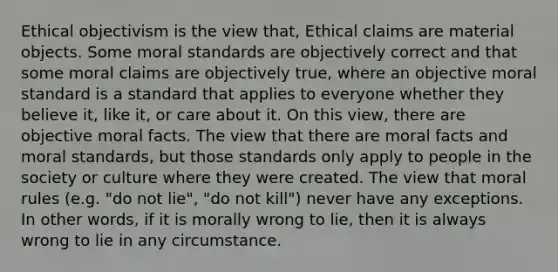 Ethical objectivism is the view that, Ethical claims are material objects. Some moral standards are objectively correct and that some moral claims are objectively true, where an objective moral standard is a standard that applies to everyone whether they believe it, like it, or care about it. On this view, there are objective moral facts. The view that there are moral facts and moral standards, but those standards only apply to people in the society or culture where they were created. The view that moral rules (e.g. "do not lie", "do not kill") never have any exceptions. In other words, if it is morally wrong to lie, then it is always wrong to lie in any circumstance.