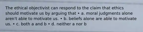 The ethical objectivist can respond to the claim that ethics should motivate us by arguing that • a. moral judgments alone aren't able to motivate us. • b. beliefs alone are able to motivate us. • c. both a and b • d. neither a nor b