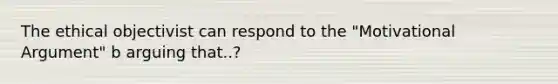 The ethical objectivist can respond to the "Motivational Argument" b arguing that..?