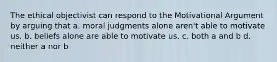 The ethical objectivist can respond to the Motivational Argument by arguing that a. moral judgments alone aren't able to motivate us. b. beliefs alone are able to motivate us. c. both a and b d. neither a nor b