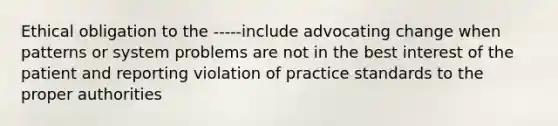 Ethical obligation to the -----include advocating change when patterns or system problems are not in the best interest of the patient and reporting violation of practice standards to the proper authorities