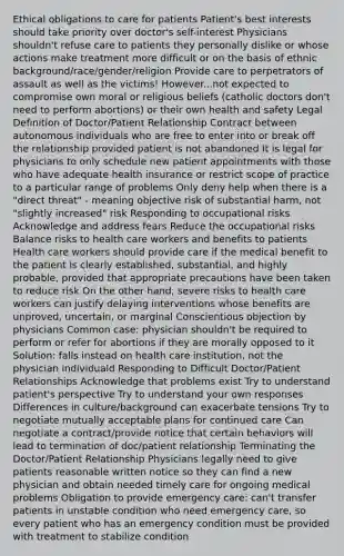 Ethical obligations to care for patients Patient's best interests should take priority over doctor's self-interest Physicians shouldn't refuse care to patients they personally dislike or whose actions make treatment more difficult or on the basis of ethnic background/race/gender/religion Provide care to perpetrators of assault as well as the victims! However...not expected to compromise own moral or religious beliefs (catholic doctors don't need to perform abortions) or their own health and safety Legal Definition of Doctor/Patient Relationship Contract between autonomous individuals who are free to enter into or break off the relationship provided patient is not abandoned It is legal for physicians to only schedule new patient appointments with those who have adequate health insurance or restrict scope of practice to a particular range of problems Only deny help when there is a "direct threat" - meaning objective risk of substantial harm, not "slightly increased" risk Responding to occupational risks Acknowledge and address fears Reduce the occupational risks Balance risks to health care workers and benefits to patients Health care workers should provide care if the medical benefit to the patient is clearly established, substantial, and highly probable, provided that appropriate precautions have been taken to reduce risk On the other hand, severe risks to health care workers can justify delaying interventions whose benefits are unproved, uncertain, or marginal Conscientious objection by physicians Common case: physician shouldn't be required to perform or refer for abortions if they are morally opposed to it Solution: falls instead on health care institution, not the physician individuald Responding to Difficult Doctor/Patient Relationships Acknowledge that problems exist Try to understand patient's perspective Try to understand your own responses Differences in culture/background can exacerbate tensions Try to negotiate mutually acceptable plans for continued care Can negotiate a contract/provide notice that certain behaviors will lead to termination of doc/patient relationship Terminating the Doctor/Patient Relationship Physicians legally need to give patients reasonable written notice so they can find a new physician and obtain needed timely care for ongoing medical problems Obligation to provide emergency care: can't transfer patients in unstable condition who need emergency care, so every patient who has an emergency condition must be provided with treatment to stabilize condition