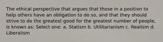 The ethical perspective that argues that those in a position to help others have an obligation to do so, and that they should strive to do the greatest good for the greatest number of people, is known as: Select one: a. Statism b. Utilitarianism c. Realism d. Liberalism