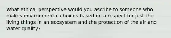 What ethical perspective would you ascribe to someone who makes environmental choices based on a respect for just the living things in an ecosystem and the protection of the air and water quality?