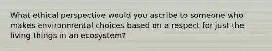 What ethical perspective would you ascribe to someone who makes environmental choices based on a respect for just the living things in an ecosystem?