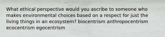 What ethical perspective would you ascribe to someone who makes environmental choices based on a respect for just the living things in an ecosystem? biocentrism anthropocentrism ecocentrism egocentrism