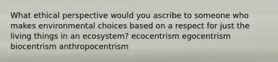 What ethical perspective would you ascribe to someone who makes environmental choices based on a respect for just the living things in an ecosystem? ecocentrism egocentrism biocentrism anthropocentrism