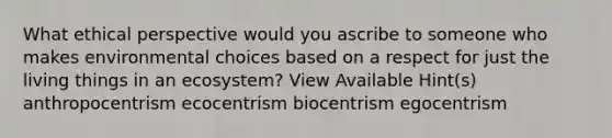 What ethical perspective would you ascribe to someone who makes environmental choices based on a respect for just the living things in an ecosystem? View Available Hint(s) anthropocentrism ecocentrism biocentrism egocentrism