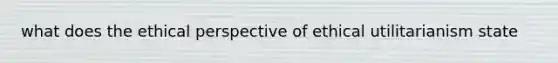 what does the ethical perspective of ethical utilitarianism state