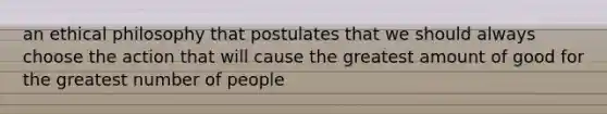 an ethical philosophy that postulates that we should always choose the action that will cause the greatest amount of good for the greatest number of people